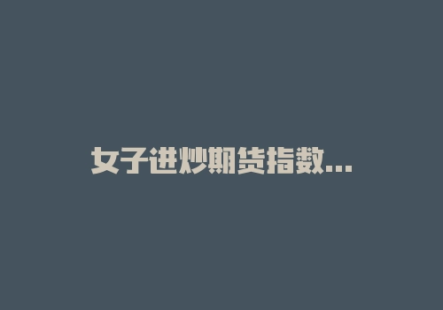 女子进炒期货指数微信群1周亏36万 除受害者外都是托-RB螺纹钢期货交易网